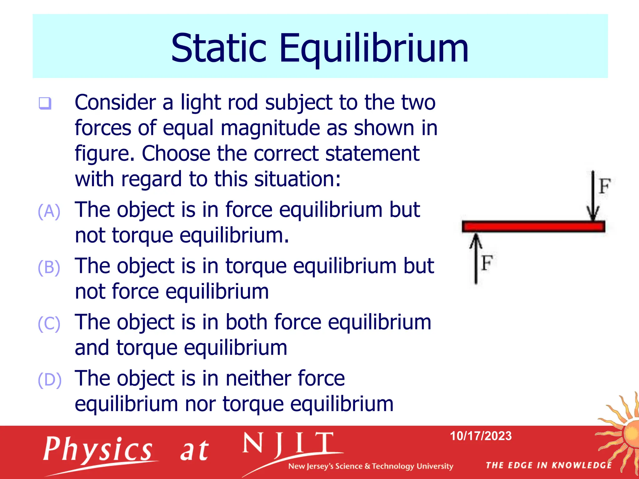 10/17/2023
Static Equilibrium
 Consider a light rod subject to the two
forces of equal magnitude as shown in
figure. Choose the correct statement
with regard to this situation:
(A) The object is in force equilibrium but
not torque equilibrium.
(B) The object is in torque equilibrium but
not force equilibrium
(C) The object is in both force equilibrium
and torque equilibrium
(D) The object is in neither force
equilibrium nor torque equilibrium
 