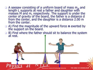 10/17/2023
 A seesaw consisting of a uniform board of mass mpl and
length L supports at rest a father and daughter with
masses M and m, respectively. The support is under the
center of gravity of the board, the father is a distance d
from the center, and the daughter is a distance 2.00 m
from the center.
 A) Find the magnitude of the upward force n exerted by
the support on the board.
 B) Find where the father should sit to balance the system
at rest.
 