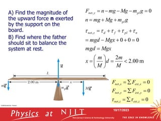 10/17/2023
g
m
Mg
mg
n
g
m
Mg
mg
n
F
pl
pl
y
net







 0
,
m
00
.
2
2
0
0
0
,



















M
m
d
M
m
x
Mgx
mgd
Mgx
mgd
n
pl
f
d
z
net 




0
0
0
,
,
,
,
,
,









z
ext
z
net
y
ext
y
net
x
ext
x
net
F
F
F
F


A) Find the magnitude of
the upward force n exerted
by the support on the
board.
B) Find where the father
should sit to balance the
system at rest.
 
