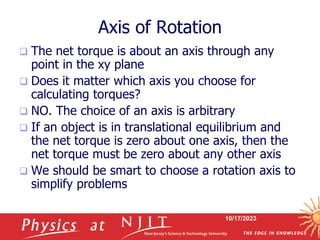 10/17/2023
Axis of Rotation
 The net torque is about an axis through any
point in the xy plane
 Does it matter which axis you choose for
calculating torques?
 NO. The choice of an axis is arbitrary
 If an object is in translational equilibrium and
the net torque is zero about one axis, then the
net torque must be zero about any other axis
 We should be smart to choose a rotation axis to
simplify problems
 