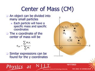 10/17/2023
Center of Mass (CM)
 An object can be divided into
many small particles
 Each particle will have a
specific mass and specific
coordinates
 The x coordinate of the
center of mass will be
 Similar expressions can be
found for the y coordinates
i i
i
CM
i
i
m x
x
m



 