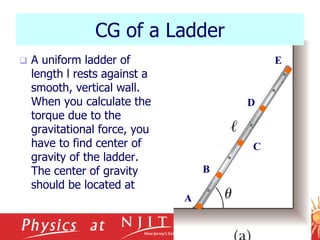 10/17/2023
CG of a Ladder
 A uniform ladder of
length l rests against a
smooth, vertical wall.
When you calculate the
torque due to the
gravitational force, you
have to find center of
gravity of the ladder.
The center of gravity
should be located at
C
A
B
D
E
 