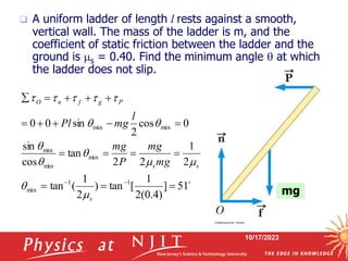 10/17/2023
 A uniform ladder of length l rests against a smooth,
vertical wall. The mass of the ladder is m, and the
coefficient of static friction between the ladder and the
ground is s = 0.40. Find the minimum angle  at which
the ladder does not slip.

51
]
)
4
.
0
(
2
1
[
tan
)
2
1
(
tan
2
1
2
2
tan
cos
sin
0
cos
2
sin
0
0
1
1
min
min
min
min
min
min



















s
s
s
P
g
f
n
O
mg
mg
P
mg
l
mg
Pl














mg
 