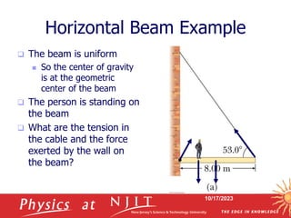 10/17/2023
Horizontal Beam Example
 The beam is uniform
 So the center of gravity
is at the geometric
center of the beam
 The person is standing on
the beam
 What are the tension in
the cable and the force
exerted by the wall on
the beam?
 
