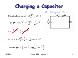 1/22/2023 Physics 122B - Lecture 17 12
Charging a Capacitor
1
Using the Loop Law: 0
dQ
R Q
dt C
  
E
Try: , so
t t
RC RC
dQ b
Q a be e
dt RC
 
   
t t
RC RC
b a b
e e a C
C C C
 
     
E E
At 0,
dQ b
t I b C
dt R RC
       
E
E
max
Therefore, 1 1
t t
RC RC
Q C e Q e
 
   
   
   
   
E
 