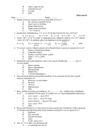 B.    Эерэг, сөрөг ба нүх
             C.    Электрон ба нүх
             D.    Èîíóóä
             E.    ÇÕÀ
                                                                              Õóâèëáàð IV
Íýð:..................                     Àíãè:................
   1. Хурдатгал болон хурдны чиглэл нь ямар байх ѐстой вэ?
                    А. Нэг шулуун дээр байх ѐстой.
                    В. Эсрэг чиглэлтэй байна.
                    С. Ямарч байж болно.
                    D. Заавал ижилхэн байна.
                    E. ªºð ººð áàéíà.
   2. Òаíãåíöèàë õóðäòãàëûã             òîìú¸îãîîð àëü òîõèîëäîëä îëæ áîëîõ âý?
                    À.              B.            Ñ.             D.       E.
   3. Ãîëûí ºðãºí L áºãººä 2 ýðýã íü ïàðàëлåëü ãîëûí óðñãàëûí õóðä áîë íºãºº ýðãèéã
        ÷èãëýí õºäºëñºí õóðäòàé çàâü ÿìàð õóãàöààíä ãîëûã òóóëàõ âý?
      À.           Â.             C.               D.                   E.    ÇÕÀ

   4. Үл хөдлөх тэнхлэг тойрон хурдсан эргэх биеийн бүрэн хурдатгал хаашаа чиглэх вэ?
             À.    Радиуст перпендикуляраар
             B.    Тойргийн төврүү
             C.    Радиуст тэгш бус өнцөг ¿¿ñãýæ
             D.    Äóðûí ºíöºã ¿¿ñãýæ
             E.    ÇÕÀ
   5. Бөмбөгийг цамхагийн оройгоос хэвтээ чигт шидэв. Бөмбөгний ………….чиглэл
      тогтмол байна.
             A.    Бүрэн хурдны
             B.    Бүрэн хурдàòãàлын
             C.    Шилжилтийн
             D.    Òðàåêòîðûí
             E.    Íîðìàëü õóðäàòãàëûí
   6. Биед үйлчилж байгаа хүчнүүдийн нийлбэр тэгээс ялгаатай тогтмол бол түүний
      импульс ямар байх вэ?
             А.    Импульс тогтмол байна.
             В.    Багасна
             С.     Ихэснэ
             D.    Өөрчлөгдөнө
             E.    ÇÕÀ
   7. Бèò¿¿ ñèñòåìèéã á¿ðä¿¿ëæ áàéãàà m1, m2,……………,mn ìàññòàé áèå¿¿ä õàðãàëçàí
       1 2,……. n õóðäòàé õºäºëæ áàéâ. Ýíý ñèñòåìèéí èìïóëьñ õàäãàëàãäàõ õóóëèéã áè÷.
             À.    m1 1+ m2 2+… mn n= =0
             B.    m1 1+ m2 2+… mn n= =const
             C.    lm1 1l+lm2 2l+…+lmn nl=l l=const
             D.    m1 1+ m2 2 = =0
             E.    ÇÕÀ
   8. Налуу хавтгайгаар нэгэн зэрэг ижилхэн масс, радиустай 1) бөмбөлөг 2) Цул цилиндр
      3) хөндий цилиндр биетүүдийг ижил өндрөөс өнхрүүлбэл аль нь түрүүлэх вэ ?
             А.    Бөмбөлөг
             В.    Цул цилиндр
             С.    Хөндий цилиндр
             D.    Зэрэг
             E.    ßìàð÷ áàéæ áîëíî
   9. Àëü íü ÷ºëººò ãàðìîíèê õýëáýëçýë âý?
             À.    x=x0eõð(-βt) cos (ωt+α)
 