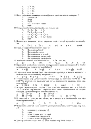 B.
          C.
          D.
          E.
19. Идеал хийн дулаан дамжуулалтын коэффициент даралтаас хэрхэн хамаарах вэ?
          A.     хамаарахгүй
          B.     урвуу
          C.     шууд
          D.     õèéí òºðëººñ õàìààðíà
          E.     ÇÕÀ
20. Суперпозицийн зарчмыг илэрхийлэх зөв томъѐог заа.
          A.
          B.
          C.
          D.
          E.     ÇÕÀ
21. Цэнэглэгдсэн дамжуулагч доторх цахилгаан орны хүчлэгийг илэрхийлэх зөв томъѐог
    заа.
          A.              B.               C.    E=0 D.                    F.ÇÕÀ
22. Гауссын теоремийг ашиглан юуг олдог вэ?
          A.     Цахилгаан гүйдлийг
          B.     Цахилгаан багтаамж
          C.     Цахилгаан орны хүчлэгийг
          D.     Цахилгаан орны шилжилтийг
          E.     Цахилгаан орны потенциалыг
23. Ямар атомыг цөмийн цахилгаан цэнэг                байх вэ?
    A.                 B.                  C.                  D.   6C     E.
24. R радиустай цул бөмбөг р цэнэгийн эзэлхүүн нягттай жигд цэнэглэгджээ. Уул бөмбөг
    доторх цахилгаан орны хүчлэг ямар байх вэ?
    A.                   B.                C.                  D.          E.ÇÕÀ
25. k системд q цэнэг хөдөлж байв. Энэ системтэй харьцангуй хурдтай хөдлдөх       -
    системд энэ цэнэгийн хэмжээ ямар байх вэ?
    A.               B.             C.                 D.             E.
26. Тусгаарлагдсан хоѐр дамжуулагчийн потенциалууд нь харгалзан +110В ба -110В
               цэнэгийн нэг дамжуулагчаас нөгөөд шилжүүлэхэд цахилгаан орон ямар
    ажил хийх вэ?
    A.     0.11Ж B.     0,5Ж     C. 1000Ж         D.   100êÆ       E.    0Æ
27. Агаарын конденсаторын хавтсан дээрх цэнэгийн гадаргын нягт
                 ба хоѐр хавтасны хоорондын зай 5 см бол конденсаторын нэг хавтсаас
    нөгөө рүү хүрэхдээ электроны олж авах энергийг ол.
    A.                        B.
    C.                        D.                       E.
28. R радиустай      гадаргын нягттайгаар жигд цэнэглэгдсэн бөмбөрцгийн төв дахь
    потенциал ямар байх вэ?
    A.                  B.          C.      0     D.               F.    ÇÕÀ
29. Чийдэнгийн асаалттай болон асаалтгүй үеийн улайсагч утасны эсэргүүцлүүд ямар байх
    вэ?
          A.    халсан нь их эсэргүүцэлтэй
          B.    èжил
          C.    халаагүй нь их эсэргүүцэлтэй
          D.    халсан нь бага эсэргүүцэлтэй
          E.    халаагүй нь бага эсэргүүцэлтэй
30. Хийгээр цахилгаан гүйдэл гүйх үед цэнэг зөөгч нь ямар бөөмс байдаг вэ?
 