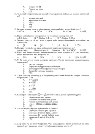 Ñ.     Áèåèéí óðò L
           D.    Õàðüöàíãóé õóðä
           E.    ÇÕÀ
11. 4г масстай устөрөгч хий, 32г масстай хүчилтөрөгч хий хоѐрын аль нь олон молекултай
    вэ?
           A.    Устөрөгчийн хий
           B.    Хүчилтөрөгчийн хий
           C.    Ижил
           D.    ªºð
           E.    ÇÕÀ
12. Бодисын атомын диаметр ойролцоогоор ямар эрэмбийн хэмжээтэй байдаг вэ?
    A.10-8 м            B. 10-8 см    C.10-6 м           D. 10-6 мм          E. ÇÕÀ

13. Идеал хийн абсолют температур нь тэг бол даралт нь ямар байх вэ?
    A.Р>0 байна         B. P=0 байна C. P=        D. Р<0 байна E. ÇÕÀ
14. Тогтмол эзэлхүүнтэй нэг моль устөрөгч хийн дулаан багтаамжийг илэрхийлэх зөв
    томъѐог заа
    A.                  B.                 C.            D.           E. ÇÕÀ
15. Изотерм тэлэлтийн үед идеал хийн дотоод энерги яаж өөрчлөгдөх вэ?
    A.нэмэгдэнэ         B.өөрчлөгдөхгүй    C.багасна     D. ººð÷ëºãäºíº     E. ÇÕÀ
16. Идеал хий Карногийн цикл хийхдээ халаагчаас авсан дулааныхаа 0,5 –ыг хөргөгчинд
    өгчээ. Энэ циклийн АҮК ямар байх вэ?
    A.     50%          B.     70%         C.     20%           D.          E. ÇÕÀ
17. Ус ба тосыг юүлэх үед ус нь хурдан юүлэгдэнэ. Энэ нь ямар физик хэмжигдэхүүнээс
    хамаарах вэ?
           A.     Нягтаас хамаарна
           B.     Диффузын коэффициентоос хамаарна
           C.     Дотоод үрэлтийн коэффициентоос хамаарна
           D.     Дулаан багтаамжаас хамаарна
           E.     ÇÕÀ
18. Хэрэв капилляр хоолойд          параметрүүд мэдэгдэж байгаа бол гадарга таталцлын
    коэффициент –г ол.
           A.
           B.
         C.
          D.
          E.    ÇÕÀ
19. Клапейрон –Клаузиусын             тэгшитгэл дэх q дулаан юутай тэнцүү бэ?
          A.    хийн халахдаа авах дулаан
          B.    халаагчаас нэг циклд авах дулаан
          C.    төлвийн хувиралын үед авах дулаан
          D.    òºëâèéí ïðîöåññûí ¿åäàâàõ äóëààí
          E.    ÇÕÀ
20. Аль тохиолдолд Кулоны хүч хамгийн их байх вэ?
          A.    хоорондоо r зайтай q ба 2 q цэнэг
          B.    хоорондоо 2r зайтай 2q ба 3q цэнэг
          C.    хоорондоо 2,5 r зайтай 4q ба 2q цэнэг
          D.    хоорондоо 2r зайтай 3,5q ба 2q
          E.    ÇÕÀ

21. Хоѐр ижил +q цэг цэнэг хоорондоо 30 см зайнд оршино. Эхний цэнэгээс 20 см зайнд
    орших А цэгт цахилгаан орны хүчлэгийн вектор хаашаа чиглэх вэ?
 