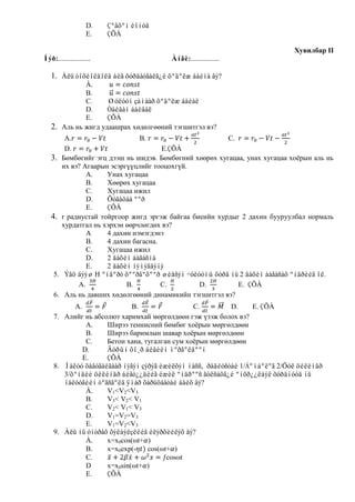 D.    Çºâõºí èîíóä
                   E.    ÇÕÀ

                                                                               Хувилбар II
Íýð:..................                    Àíãè:................

   1. Àëü òîõèîëäîëä áèå õóðäàòãàëã¿é õºäºëæ áàéíà âý?
             À.
             B.
             C.     Øóëóóí çàìààð õºäºëæ áàéàë
             D.     Òàéâàí áàéâàë
             E.     ÇÕÀ
   2. Аль нь жигд удаашрах хөдөлгөөний тэгшитгэл вэ?
           А.                     B.                       C.
           D.                            E.ÇÕÀ
   3.     Бөмбөгийг эгц дээш нь шидэв. Бөмбөгний хөөрөх хугацаа, унах хугацаа хоѐрын аль нь
          их вэ? Агаарын эсэргүүцлийг тооцохгүй.
                  А.    Унах хугацаа
                  В.    Хөөрөх хугацаа
                  С.    Хугацаа ижил
                  D.    Õóãàöàà ººð
                  E.    ÇÕÀ
   4.     r радиустай тойргоор жигд эргэж байгаа биеийн хурдыг 2 дахин бууруулбал нормаль
          хурдатгал нь хэрхэн өөрчлөгдөх вэ?
                  А     4 дахин нэмэгдэнэ
                  В.    4 дахин багасна.
                  С.    Хугацаа ижил
                  D.    2 äàõèí áàãàñíà
                  E.    2 äàõèí íýìýãäýíý
     5.    Ýãö äýýø H ºíäºðò õººðãºõººð øèäñýí ÷óëóóíû õóðä íü 2 äàõèí áàãàñàõ ºíäðèéã îë.
               A.             B.         C.        D.         E. ÇÕÀ
     6.    Аль нь давших хөдөлгөөний динамикийн тэгшитгэл вэ?
           A.                B.                 C.         D.     E. ÇÕÀ
     7. Алийг нь абсолют харимхай мөргөлдөөн гэж үзэж болох вэ?
               А.    Ширээ теннисний бөмбөг хоѐрын мөргөлдөөн
               В.    Ширээ баримлын шавар хоѐрын мөргөлдөөн
               С.    Бетон хана, тугалган сум хоѐрын мөргөлдөөн
              D.     Äóðûí õî¸ð áèåèéí ìºðãºëäººí
              E.     ÇÕÀ
     8. Íàëóó õàâòãàéãààð íýãýí çýðýã èæèëõýí ìàññ, ðàäèóñòàé 1/Áºìáºëºã 2/Öóë öèëèíäð
        3/õºíäèé öèëèíäð áèåò¿¿äèéã èæèë ºíäðººñ ãóëñàõã¿é ºíõð¿¿ëáýë õóðäíóóä íü
        íàëóóãèéí òºãñãºëä ÿìàð õàðüöààòàé áàéõ âý?
               À.    V1<V2<V3
               B.    V3< V2< V1
               C.    V2< V1< V3
               D.    V1=V2=V3
               E.    V1=V2<V3
     9. Àëü íü óíòðàõ õýëáýëçëèéã èëýðõèéëýõ âý?
               À.    x=x0cos(ωt+ )
               B.    x=x0exp(-    cos(ωt+ )
               C.                      ƒcosωt
               D     x=x0sin(ωt+ )
               E.    ÇÕÀ
 