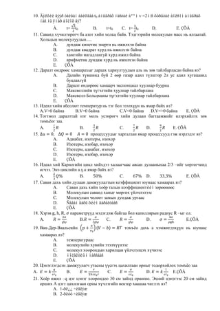 10. Äýëõèé äýýð òàéâàí áàéõäàà t0 àìüäðàõ íàñòàé áººì v =2ì/ñ õóðäòàé áîëñîí àìüäðàõ
    íàñ íü ÿìàð áîëîõ âý?
           À.     t= t0        B.     t≈t0   C. t= t0       D.           E. ÇÕÀ
11. Саванд хүчилтөрөгч ба азот хийн хольц байв. Тэдгээрийн молекулын масс нь ялгаатай.
    Хольцын молекулуудын.....
           A.     дундаж кинетик энерги нь ижилхэн байна
           B.     дундаж квадрат хурд нь ижилхэн байна
           C.     хамгийн магадлангуй хурд ижил байна
           D.     арифметик дундаж хурд нь ижилхэн байна
           E.    ÇÕÀ
12. Даралт өндрөөс хамаарахыг дараах хариултуудын аль нь зөв тайлбарласан байна вэ?
           A.     Далайн түвшинд буй 2 өөр газар адил түлшээр 2л ус адил хугацаанд
                  буцлахгүй
           B.     Даралт өндөрөөс хамаарч экспонциал хуулиар буурна
           C.     Максвеллийн түгэлтийн хуулиар тайлбарлана
           D.     Максвелл-Больцманы түгэлтийн хуулиар тайлбарлана
           E.    ÇÕÀ
13. Идеал хийн абсолют температур нь тэг бол эзэлхүүн нь ямар байх вэ?
    A.V>0 байна       B.V=0 байна           C.V<0 байна     D.V=>0 байна      E. ÇÕÀ
14. Тогтмол даралттай нэг моль устөрөгч хийн дулаан багтаамжийг илэрхийлэх зөв
    томъѐог заа.
    A.                  B.                  C.           D.            E. ÇÕÀ
15.                           процессуудыг харгалзан ямар процессууд гэж нэрлэдэг вэ?
           A.     Адиабат, изотерм, изохор
           B.     Изотерм, изобар, изохор
           C.     Изотерм, адиабат, изохор
           D.     Изотерм, изобар, изохор
           E.     ÇÕÀ
16. Идеал хий Карногийн цикл хийхдээ халаагчаас авсан дулааныхаа 2/3 –ийг хөргөгчинд
    өгчээ. Энэ циклийн а.ү.к ямар байх вэ?
    A.                  B.                  C.           D.                   E. ÇÕÀ
17. Саван дахь хийн дулаан дамжуулалтын коэффициент юунаас хамаарах вэ?
           A.     Саван дахь хийн хоѐр талын коэффициентèéí зөрөөнөөс
           B.     Молекулын саванд ханыг мөргөх үйлчлэлээс
           C.     Молекулын чөлөөт замын дундаж уртаас
           D.     Ñàâàí äàõü õèéí äàðàëòààñ
           E.     ÇÕÀ
18. Хэрэв , h, R, параметрүүд мэдэгдэж байгаа бол капиллярын радиус R –ыг ол.
    A.                  B.            C.                 D.                   E.ÇÕÀ
19. Ван-Дер-Ваальсийн                        томъѐо дахь a хэмжигдэхүүн нь юунаас
    хамаарах вэ?
          A.     температураас
          B.     молекулийн хувийн эзэлхүүнээс
          C.     молекул хоорондын харилцан үйлчлэлцэх хүчнээс
          D.     ìîëåêóëûí ìàññààñ
          E.     ÇÕÀ
20. Цэнэглэгдсэн дамжуулагч утасны үүсгэх цахилгаан орныг тодорхойлох томъѐо заа
A.               B.                 C.                 D.           E.ÇÕÀ
21. Хоѐр ижил –q цэг цэнэг хоорондоо 30 см зайнд оршино. Эхний цэнэгээс 20 см зайнд
    орших А цэгт цахилгаан орны хүчлэгийн вектор хаашаа чиглэх вэ?
          A. 1-ðë¿¿ ÷èãëýæ
          B. 2-ðëóó ÷èãëýæ
 