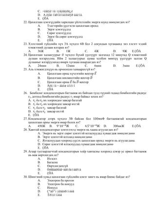C. ÷èãëýë íü ìýäýãäýõã¿é
            D. A öýãò ïåðïåíäèêóëÿð áàéíà.
            E. ÇÕÀ
22. Цахилгаан цэнэгүүдийн харилцан үйлчлэлийн энерги юунд нөөцлөгдөх вэ?
            A.     Тэдгээрийн үүсгэсэн цахилгаан оронд
            B.     Эерэг цэнэгүүдэд
            C.     Сөрөг цэнэгүүдэд
            D.     Эерэг ба сөрөг цэнэгүүдэд
            E.     ÇÕÀ
23. Хэлхээний гүйдлийн хүч 3А хүчдэл 6В бол 2 секундын хугацаанд энэ хэсэгт хэдий
    хэмжээний дулаан ялгарах вэ?
    A.      36Ж           B.     1Ж          C.     4Ж            D.   9Ж    E.ÇÕÀ
24. Цахилгаан халаагуурыг       хүчдэл бүхий үүсгүүрт залгахад 12 минутад Q хэмжээний
    дулаан ялгаруулна. Ийм 2 халаагуурыг цуваа холбон мөнхүү үүсгүүрт залган Q
    дулааныг ялгаруулахад ямарх хугацаа шаардагдах вэ?
    A.      24мин         B.     12мин       C.     6мин          D.   3мин     E.ÇÕÀ
25. Аль хэмжигдэхүүн нь орчноосоо хамаарахгүй вэ?
            A.     Цахилгаан орны хүчлэгийн вектор
            B.     Цахилгаан шилжилтийн вектор
            C.     Цахилгаан орны ба вектор
            D.     Àëü íü ÷ áàéæ áîëíî
            E.     ÇÕÀ
26. Бөмбөлөг конденсаторын багтаамж их байхын тулд түүний гадаад бөмбөлгийн радиус
    r2, дотоод бөмбөлөгийн радиус r1 ямар байвал зохих вэ?
    A.          их хоорондоо завсар багатай
    B.          их хоорондоо завсар ихтэй
    C.             завсар багатай
    D.             завсар ихтэй
    E. ÇÕÀ
27. Конденсатор дээрх хүчдэл 3В байсан бол                   багтаамжтай конденсаторын
    цахилгаан орны энерги ямар болох вэ?
    A.      450Ж B.                    C.                  D.     300мкЖ     E.ÇÕÀ
28. Хавтгай конденсаторыг цэнэглэхэд энерги нь хаана агуулагдах вэ?
            A. Энерги нь эерэг сөрөг цэнэгтэй ялтаснуудад хуваагдаж нөөцлөгдөнө
            B. Эерэг цэнэгтэй ялтсанд нөөцлөгдөнө
            C. Ялтаснуудын хооронд үүсэх цахилгаан оронд энерги нь агуулагдана.
            D. Сөрөг цэнэгтэй ялтаснуудад хуваагдаж нөөцлөгдөнө
            E. ÇÕÀ
29. Агаар тусгаарлагчтай конденсаторын хоѐр хавтасны хооронд цэвэр ус орвол багтаамж
    нь яаж өөрчлөгдөх вэ?
            A.     Ихэснэ
            B.     Багасна
            C.     Өөрчлөгдөхгүй
            D.     Òóñãààðëàã÷ààñ õàìààðíà
            E.     ÇÕÀ
30. Шингэний хувьд цахилгаан гүйдлийн цэнэг зөөгч нь ямар бөөмс байдаг вэ?
            A.     Электрон ба протон
            B.     Электрон ба ионууд
            C.     Ионууд
            D.     Çºâõºí ýëåêòðîíóóä
            E.     Ïðîòîíóóä
 