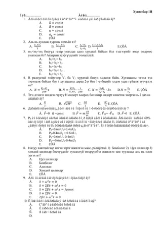 Хувилбар III
Íýð:..................               Àíãè:................
  1. Àëü òîõèîëäîëä öýãèéí õºäºëãººí øóëóóí çàìààð ÿâàãäàõ âý?
                    À.
                    Â.
                    C.
                    D.
                    E. ÇÕÀ
  2. Аль нь дундаж хурдны томъѐо вэ?
        A.              B.         C.      D.                  E.ÇÕÀ
  3. m1<m2<m3 биеүүд газар унахдаа адил хурдтай байсан бол тэдгээрийг ямар өндрөөс
     унагасан бэ? Агаарын эсэргүүцлийг тооцохгүй.
            А.     h1<h2< h3
            B.     h1> h2> h3
            C.     h1= h2=h3
            D.     h1< h3< h2
            E.     h1> h3< h2
  4. R радиустай тойргоор V1 ба V2 хурдтай биеүд хөдөлж байв. Хугацааны эхэнд тэд
     зэрэгцэж байсан бол t хугацааны дараа 2-р бие 1-р биеийг хэдэн удаа гүйцэж түрүүлэх
     вэ?
      A.                  B.                 C.                  D.           E. ÇÕÀ
  5. Эгц дээшээ шидсэн чулуу H өндөрт хөөрөх бол ямар өндөрт кинетик энерги нь 2 дахин
     áàãàñàõ âý?
            A.                        C.          D.     E. ÇÕÀ
  6. Дàðààõü òýãøèòãýë¿¿äèéí àëü íü Íüþòîíû 1-ð õóóëèéã èëýðõèéëýõ âý ?
              À. =0      =const      В.               С. 12= - 21 D. =0 E. ÇÕÀ
  7. P0 èìïóëьñòýé áàéñàí ãàðíàò àãààðò õî¸ð õýñýã áîëîí õóâààãäàâ. Ãðàíàòûã ìàññûí 60%
      òàé òýíöýõ ìàññ á¿õèé òîì õýñýã íü àíõíû ÷èãëýëèéí äàãóó U1 õóðäòàé õºäºëñºí áà
      ¿ëäñýí õýñýã íü U2 õóðäòàéãààð ýñðýã ç¿ãò õºäºëíº. Èìïóëüñ õàäãàëàãäàõ õóóëèéã áè÷.
              À.    P0=0.6mU1+0.4mU2
              B.    P0-0.4mU2 = 0.6mU1
              C.    P0=0.6mU1-0.4mU2
              D.    P0=-0.6mU1-0.4mU2
              E.    ÇÕÀ
  8. Налуу хавтгайгаар нэгэн зэрэг ижилхэн масс, радиустай 1) бөмбөлөг 2) Цул цилиндр 3)
      хөндий цилиндр биетүүдийг гулсахгүй өнхрүүлбэл ижилхэн зам туулахад аль нь олон
      эргэх вэ?
       А.     Цул цилиндр
       В.     Бөмбөлөг
       С.     Адилхан
       D.     Хөндий цилиндр
       E.     ÇÕÀ
  9. Àëü íü àëáàäìàë õýëáýëçëèéí òýãøèòãýë âý?
       À.
       B.
       C.                       ƒcosωt
       D.
       E.
  10. Ëîðåíöèéí õóâèðãàëò ÿìàð ñèñòåìä òîõèðîõ âý?
       À.     Çºâõºí èíåðöèàë ñèñòåìä
       Â.     Èíåðöèàë áóñ ñèñòåìä
       Ñ.     ßìàð ÷ ñèñòåìä
       D.
 