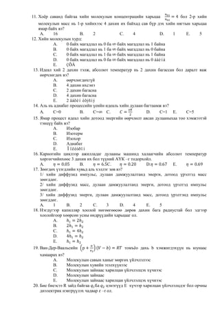 11. Хоѐр саванд байгаа хийн молекулын концентрацийн харьцаа             бол 2-р хийн
    молекулын масс нь 1-р хийнхээс 4 дахин их байхад сав бүр дэх хийн нягтын харьцаа
    ямар байх вэ?
     A.    16            B.    2              C.     4           D.   1     E.   5
12. Хийн молекулын хурд:
           A.     0 байх магадлал нь 0 ба байх магадлал нь 1 байна
           B.     0 байх магадлал нь 1 ба байх магадлал нь 0 байна
           C.     0 байх магадлал нь 1 ба байх магадлал нь 1 байна
           D.     0 байх магадлал нь 0 ба байх магадлал нь 0 áàéíà
           E.     ÇÕÀ
 13. Идеал хий 2 дахин тэлж, абсолют температур нь 2 дахин багассан бол даралт яаж
     өөрчлөгдөх вэ?
           A.     өөрчлөгдөхгүй
           B.     4 дахин ихсэнэ
           C.     2 дахин багасна
           D.     4 дахин багасна
           E.     2 äàõèí èõýñíý
 14. Аль нь адиабат процессийн үеийн идеаль хийн дулаан багтаамж вэ?
     A.    C=0           B.    C=      C.                  D.    C=1 E.     C=5
 15. Ямар процест идеал хийн дотоод энергийн өөрчлөлт авсан дулааныхаа тоо хэмжээтэй
     тэнцүү байх вэ?
           A.     Изобар
           B.     Изотерм
           C.     Изохор
           D.     Адиабат
           E.     Ïîëèòðîí
 16. Карногийн циклээр ажилладаг дулааны машинд халаагчийн абсолют температур
     хөргөгчийнхөөс 3 дахин их бол түүний АҮК –г тодорхойл.
     A.                  B.            C.                  D.         E.
 17. Зөөгдөх үзэгдлийн хувьд аль хэллэг зөв вэ?
     1/ хийн диффузид импульс, дулаан дамжуулалтанд энерги, дотоод үрэлтэд масс
     зөөгддөг.
     2/ хийн диффузид масс, дулаан дамжуулалтанд энерги, дотоод үрэлтэд импульс
     зөөгддөг.
     3/ хийн диффузид энерги, дулаан дамжуулалтанд масс, дотоод үрэлтэнд импульс
     зөөгддөг.
     A.    1      B.     2     C.      3      D.     4     E.    5
 18. Нэгдүгээр капилляр хоолой нөгөөгөөсөө дөрөв дахин бага радиустай бол эдгээр
     хоолойгоор хөөрсөн усны өндрүүдийн харьцааг ол.
           A.
           B.
           C.
           D.
           E.
 19. Ван-Дер-Ваальсийн                           томъѐо дахь b хэмжигдэхүүн нь юунаас
    хамаарах вэ?
          A.     Молекулын савын ханыг мөргөх үйлчлэлээс
          B.     Молекулын хувийн эзэлхүүнээс
          C.     Молекулын зайнаас харилцан үйлчлэлцэх хүчнээс
          D.     Молекулын зайнаас
          E.     Молекулын зайнаас харилцан үйлчлэлцэх хүчнээс
20. Бие биеэсээ R зайд байгаа      цэнэгүүд E хүчээр харилцан үйлчлэлцдэг бол орчны
    диэлектрик нэвтрүүлэх чадвар –r ол.
 