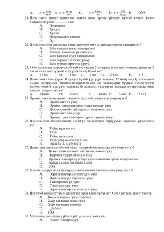 A.               B.              C.                  D.            E.    ÇÕÀ
21. Нэгж эерэг цэнэгт цахилгаан статик орны зүгээс үйлчлэх хүчтэй тэнцэх физик
    хэмжигдэхүүнийг .............. гэнэ
          A.     Потенциал
          B.     Хүчдэл
          C.     Хүчлэг
          D.     Потенциалын ялгавар
          E.     Õ¿÷
22. Цэгэн цэнэгийн цахилгаан орны энергийн нягт нь зайнаас хэрхэн хамаарах вэ?
          A.     Зайн квадрат урвуу хамааралтай
          B.     Зайнаас хамаарахгүй ижилхэн
          C.     Зайн квадрат шууд хамааралтай
          D.     Зайн дөрвөн зэрэгтээс урвуу
          E.     Зайн гурван зэрэгтээс урвуу
23. 8 Ом цахилгаан эсэргүүцэл бүхий зэс утасны 2 үзүүрээс татан жигд сунгаж, уртыг нь 2
    дахин ихэсгэвэл түүний эсэргүүцэл ямар болох вэ?
    A.    16 Ом         B.          8 Ом C.  3 Ом   D. 32 Ом          E.     4 Îì
24. Цахилгаан халаагуурыг хүчдэл бүхий үүсгүүрт залгахад 12 минутанд Q хэмжээний
    дулаан ялгаруулна. Эхнийхтэй ижилхэн өөр нэг халаагуурыг түүнтэй зэрэгцэээгээр
    холбон мөнхүү үүсгүүрт залгахад Q дулааныг тэдгээр нь хамтдаа ялгаруулахад ямар
    хугацаа шаардагдах вэ?
    A.    24мин         B.          12мин    C.   6мин D.       3мин E.      5ìèí
25. Орчинд цахилгаан орныг тооцоолоход -ийг ашигладаг учир юу вэ?
          A.     Орчин нягт их учир
          B.     Орчинд цахилгаан орон удаан тархдаг учир
          C.     Диэлектрикийн туйлшралыг тооцохын тулд
          D.     Орчин нягт бага учир
          E.     Орчинд цахилгаан орон түргэн тархдаг учир
26. Цэнэглэгдсэн диэлектрикийг цэнэггүй диэлектрикт ойртуулбал харилцан үйлчлэлцэх
    үү?
          A.     Тийм, түлхэлцэнэ
          B.     Үгүй
          C.     Тийм, таталцана
          D.     Үгүй учир нь цэнэггүй бие
          E.     Òàòàëöàíà, ò¿ëõýëöýíý
27. Цахилгаан шилжилтийн векторыг тодорхойлон ашигладгийн учир юу вэ?
          A.    Цахилгааны шилжилтийг тооцоолохын тулд
          B.    Энергийг тодорхойлохын тулд
          C.    Орчноос хамааралгүйгээр гадны цахилгаан орныг тодорхойлох
          D.    Óðñãàëûã òîäîðõîéëîõûí òóëä
          E.    ÇÕÀ
28. Хэвлэж олшруулахад цааснууд цахилгаанжиæ таталцдагийн учир юу вэ?
          A.     Эсрэг цэнэгээр цэнэглэгддэг учир
          B.     Ижил цэнэгүүд таталцдаг учир
          C.     Туйлшралын үр дүнд
          D.     Соронзлогддог учир
          E.     Эерэг цэнэгээр цэнэглэгддэг учир
29. Цэнэгтэй конденсаторын цахилгаан орон хаана үүсэх вэ? Хоѐр хавтасны цэнэг тэнцүү.
          A.    Конденсаторын эргэн тойронд
          B.    Хоѐр хавтасны гадна талд
          C.    Хоѐр хавтасны хооронд
          D.    ¯¿ñýõã¿é
          E.    ÇÕÀ
30. Металлаар цахилгаан гүйдэл гүйх үед цэнэг зөөгч нь
          A.     Чөлөөт электронууд
 