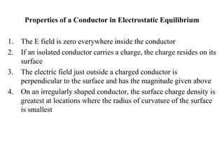 Properties of a Conductor in Electrostatic Equilibrium
1. The E field is zero everywhere inside the conductor
2. If an isolated conductor carries a charge, the charge resides on its
surface
3. The electric field just outside a charged conductor is
perpendicular to the surface and has the magnitude given above
4. On an irregularly shaped conductor, the surface charge density is
greatest at locations where the radius of curvature of the surface
is smallest
 