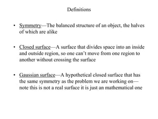 Definitions
• Symmetry—The balanced structure of an object, the halves
of which are alike
• Closed surface—A surface that divides space into an inside
and outside region, so one can’t move from one region to
another without crossing the surface
• Gaussian surface—A hypothetical closed surface that has
the same symmetry as the problem we are working on—
note this is not a real surface it is just an mathematical one
 