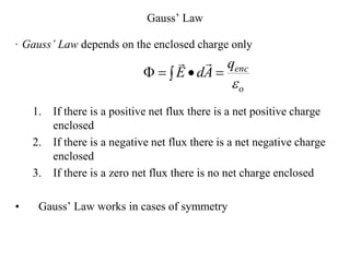 Gauss’ Law
· Gauss’ Law depends on the enclosed charge only
1. If there is a positive net flux there is a net positive charge
enclosed
2. If there is a negative net flux there is a net negative charge
enclosed
3. If there is a zero net flux there is no net charge enclosed
• Gauss’ Law works in cases of symmetry
o
enc
q
A
d
E


 




 