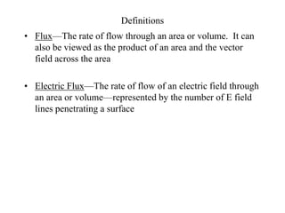 Definitions
• Flux—The rate of flow through an area or volume. It can
also be viewed as the product of an area and the vector
field across the area
• Electric Flux—The rate of flow of an electric field through
an area or volume—represented by the number of E field
lines penetrating a surface
 