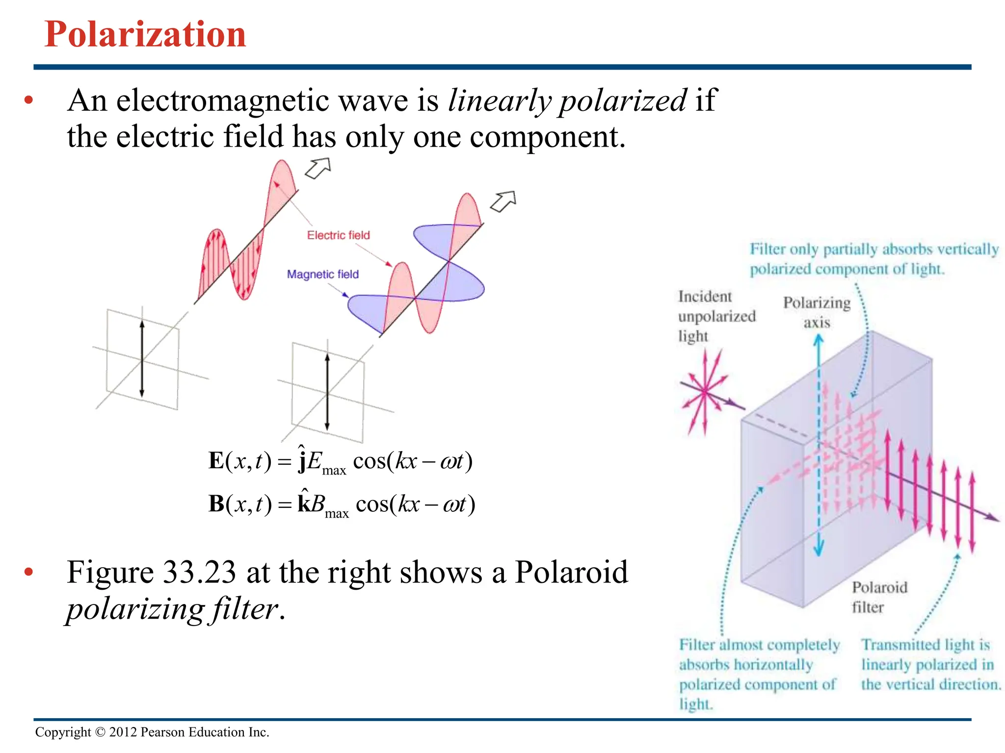 Copyright © 2012 Pearson Education Inc.
Polarization
• An electromagnetic wave is linearly polarized if
the electric field has only one component.
• Figure 33.23 at the right shows a Polaroid
polarizing filter.
max
max
ˆ
( , ) cos( )
ˆ
( , ) cos( )
x t E kx t
x t B kx t


 
 
E j
B k
 