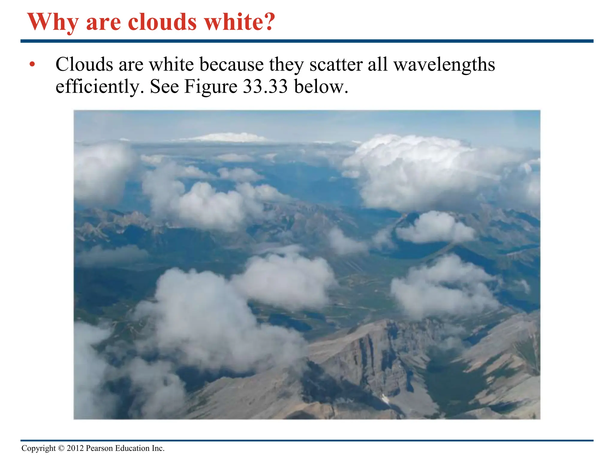Copyright © 2012 Pearson Education Inc.
Why are clouds white?
• Clouds are white because they scatter all wavelengths
efficiently. See Figure 33.33 below.
 
