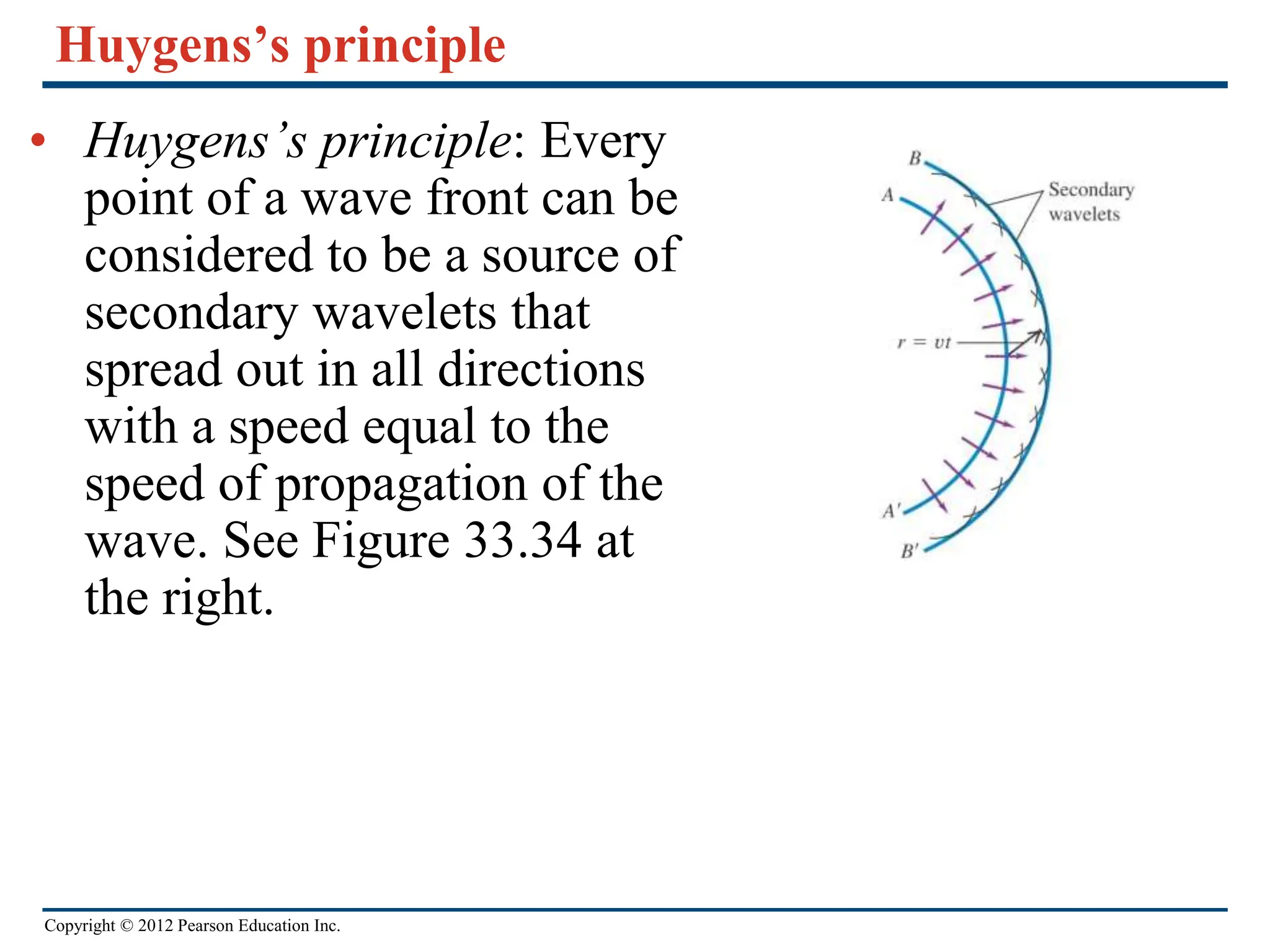 Copyright © 2012 Pearson Education Inc.
Huygens’s principle
• Huygens’s principle: Every
point of a wave front can be
considered to be a source of
secondary wavelets that
spread out in all directions
with a speed equal to the
speed of propagation of the
wave. See Figure 33.34 at
the right.
 
