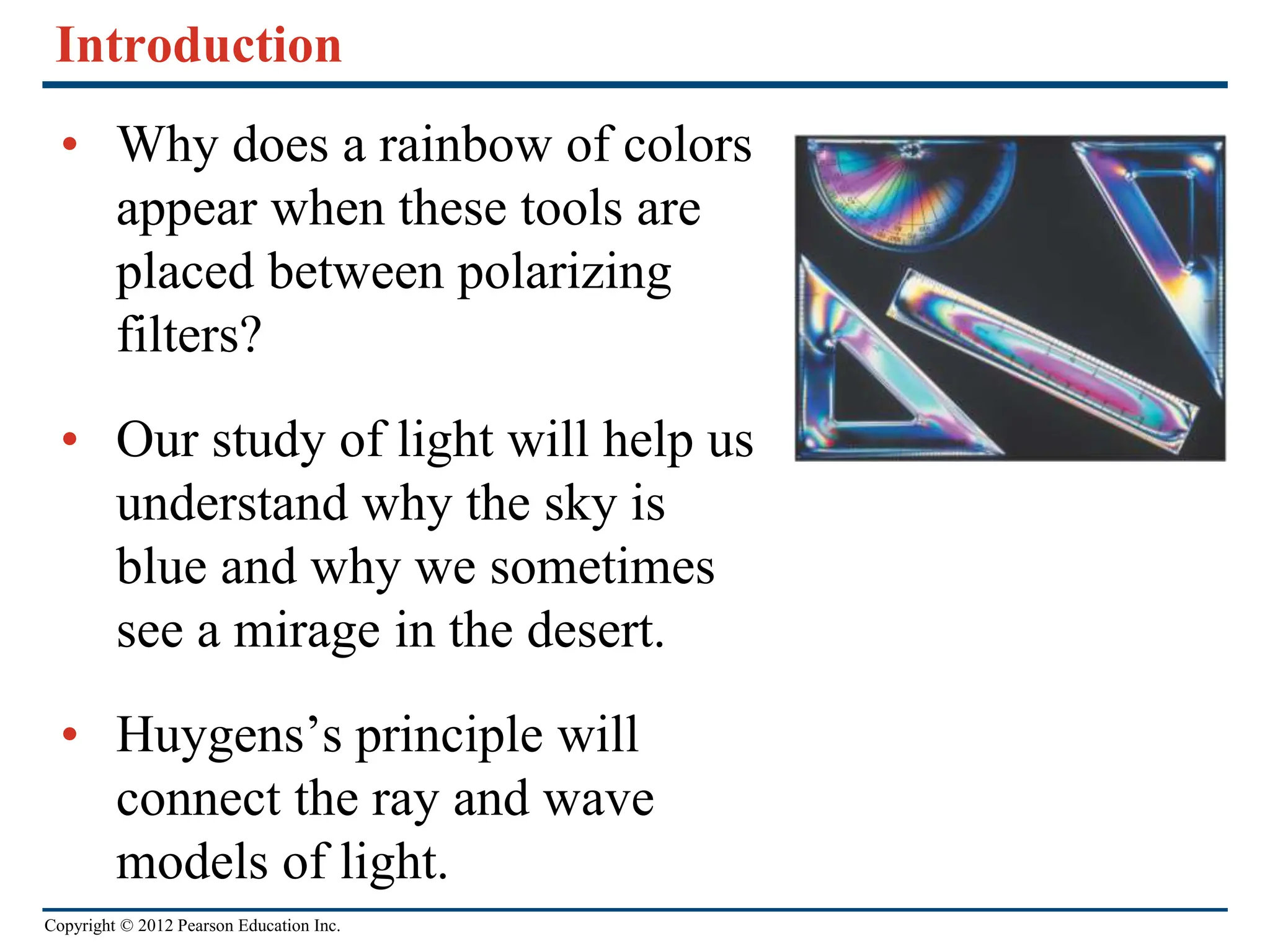 Copyright © 2012 Pearson Education Inc.
Introduction
• Why does a rainbow of colors
appear when these tools are
placed between polarizing
filters?
• Our study of light will help us
understand why the sky is
blue and why we sometimes
see a mirage in the desert.
• Huygens’s principle will
connect the ray and wave
models of light.
 