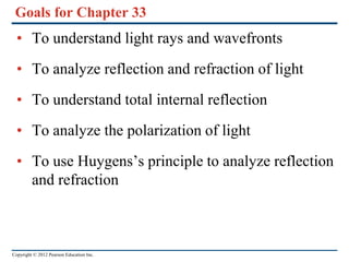 Copyright © 2012 Pearson Education Inc.
Goals for Chapter 33
• To understand light rays and wavefronts
• To analyze reflection and refraction of light
• To understand total internal reflection
• To analyze the polarization of light
• To use Huygens’s principle to analyze reflection
and refraction
 