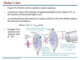Copyright © 2012 Pearson Education Inc.
Malus’s law
• Figure 33.25 below shows a polarizer and an analyzer.
• A polarizer reduces the intensity of unpolarized light (I0) by a factor of 2, so
the intensity of transmitted light is I0/2.
• A second polarizer (the analyzer) at angle f relative to the first further reduces
the intensity according to:
Malus’s law: I = Imaxcos2f.
• Example 33.5.
polarizer and
analyzer with
f = 30°.
 