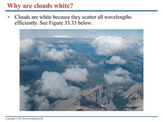 Copyright © 2012 Pearson Education Inc.
Why are clouds white?
• Clouds are white because they scatter all wavelengths
efficiently. See Figure 33.33 below.
 