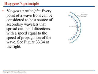 Copyright © 2012 Pearson Education Inc.
Huygens’s principle
• Huygens’s principle: Every
point of a wave front can be
considered to be a source of
secondary wavelets that
spread out in all directions
with a speed equal to the
speed of propagation of the
wave. See Figure 33.34 at
the right.
 
