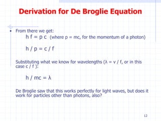 Derivation for De Broglie Equation 
• From there we get: 
h f = p c (where p = mc, for the momentum of a photon) 
h / p = c / f 
Substituting what we know for wavelengths (λ = v / f, or in this 
case c / f ): 
h / mc = λ 
De Broglie saw that this works perfectly for light waves, but does it 
work for particles other than photons, also? 
12 
 