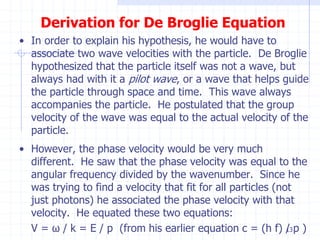 Derivation for De Broglie Equation 
• In order to explain his hypothesis, he would have to 
associate two wave velocities with the particle. De Broglie 
hypothesized that the particle itself was not a wave, but 
always had with it a pilot wave, or a wave that helps guide 
the particle through space and time. This wave always 
accompanies the particle. He postulated that the group 
velocity of the wave was equal to the actual velocity of the 
particle. 
• However, the phase velocity would be very much 
different. He saw that the phase velocity was equal to the 
angular frequency divided by the wavenumber. Since he 
was trying to find a velocity that fit for all particles (not 
just photons) he associated the phase velocity with that 
velocity. He equated these two equations: 
V = ω / k = E / p (from his earlier equation c = (h f) / 13 
p ) 
 