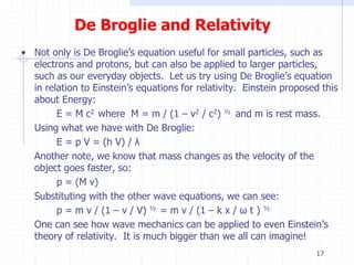 De Broglie and Relativity 
• Not only is De Broglie’s equation useful for small particles, such as 
electrons and protons, but can also be applied to larger particles, 
such as our everyday objects. Let us try using De Broglie’s equation 
in relation to Einstein’s equations for relativity. Einstein proposed this 
about Energy: 
E = M c2 where M = m / (1 – v2 / c2) ½ and m is rest mass. 
Using what we have with De Broglie: 
E = p V = (h V) / λ 
Another note, we know that mass changes as the velocity of the 
object goes faster, so: 
p = (M v) 
Substituting with the other wave equations, we can see: 
p = m v / (1 – v / V) ½ = m v / (1 – k x / ω t ) ½ 
One can see how wave mechanics can be applied to even Einstein’s 
theory of relativity. It is much bigger than we all can imagine! 
17 
 