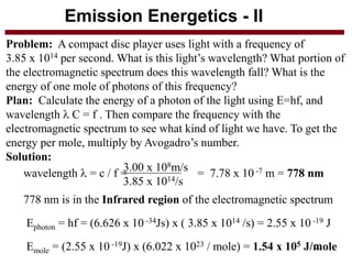 Emission Energetics - II 
Problem: A compact disc player uses light with a frequency of 
3.85 x 1014 per second. What is this light’s wavelength? What portion of 
the electromagnetic spectrum does this wavelength fall? What is the 
energy of one mole of photons of this frequency? 
Plan: Calculate the energy of a photon of the light using E=hf, and 
wavelength  C = f . Then compare the frequency with the 
electromagnetic spectrum to see what kind of light we have. To get the 
energy per mole, multiply by Avogadro’s number. 
Solution: 
3.00 x 108m/s 
3.85 x 1014/s 
wavelength  = c / f = = 7.78 x 10 -7 m = 778 nm 
778 nm is in the Infrared region of the electromagnetic spectrum 
Ephoton = hf = (6.626 x 10 -34Js) x ( 3.85 x 1014 /s) = 2.55 x 10 -19 J 
Emole = (2.55 x 10 -19J) x (6.022 x 1023 / mole) = 1.54 x 105 J/m23ole 
