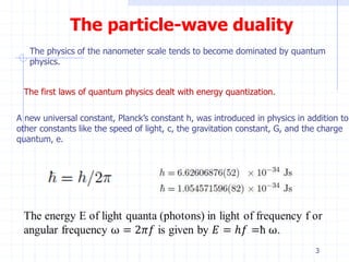 The particle-wave duality 
The physics of the nanometer scale tends to become dominated by quantum 
physics. 
The first laws of quantum physics dealt with energy quantization. 
A new universal constant, Planck’s constant h, was introduced in physics in addition to 
other constants like the speed of light, c, the gravitation constant, G, and the charge 
quantum, e. 
3 
 