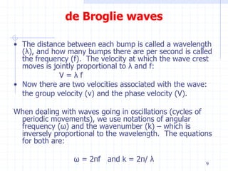 de Broglie waves 
• The distance between each bump is called a wavelength 
(λ), and how many bumps there are per second is called 
the frequency (f). The velocity at which the wave crest 
moves is jointly proportional to λ and f: 
V = λ f 
• Now there are two velocities associated with the wave: 
the group velocity (v) and the phase velocity (V). 
When dealing with waves going in oscillations (cycles of 
periodic movements), we use notations of angular 
frequency (ω) and the wavenumber (k) – which is 
inversely proportional to the wavelength. The equations 
for both are: 
ω = 2πf and k = 2π/ λ 
9 
 