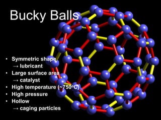 Bucky Balls 
• Symmetric shape 
→ lubricant 
• Large surface area 
→ catalyst 
• High temperature (~750oC) 
• High pressure 
• Hollow 
→ caging particles 
11 
 