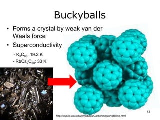 Buckyballs 
• Forms a crystal by weak van der 
Waals force 
• Superconductivity 
- K3C60: 19.2 K 
- RbCs2C60: 33 K 
http://invsee.asu.edu/nmodules/Carbonmod/crystalline.html 
13 
 