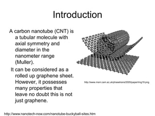 Introduction 
A carbon nanotube (CNT) is 
a tubular molecule with 
axial symmetry and 
diameter in the 
nanometer range 
(Muller). 
It can be considered as a 
rolled up graphene sheet. 
However, it possesses 
many properties that 
leave no doubt this is not 
just graphene. 
http://www.msm.cam.ac.uk/phasetrans/2005/paper/img19.png 
http://www.nanotech-now.com/nanotube-buckyball-sites.htm 
 