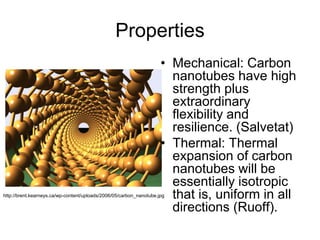 Properties 
• Mechanical: Carbon 
nanotubes have high 
strength plus 
extraordinary 
flexibility and 
resilience. (Salvetat) 
• Thermal: Thermal 
expansion of carbon 
nanotubes will be 
essentially isotropic 
that is, uniform in all 
directions (Ruoff). 
http://brent.kearneys.ca/wp-content/uploads/2006/05/carbon_nanotube.jpg 
 