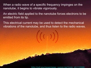 When a radio wave of a specific frequency impinges on the 
nanotube, it begins to vibrate vigorously. 
An electric field applied to the nanotube forces electrons to be 
emitted from its tip. 
This electrical current may be used to detect the mechanical 
vibrations of the nanotube, and thus listen to the radio waves. 
39 
•http://nsf.gov/news/news_summ.jsp?cntn_id=110566 
 