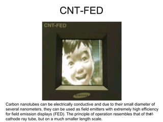 CNT-FED 
Carbon nanotubes can be electrically conductive and due to their small diameter of 
several nanometers, they can be used as field emitters with extremely high efficiency 
for field emission displays (FED). The principle of operation resembles that of the 
45 
cathode ray tube, but on a much smaller length scale. 
 