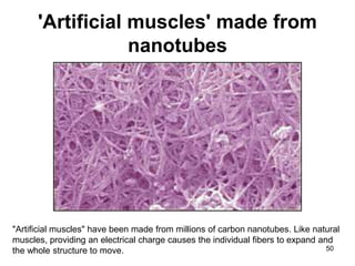 'Artificial muscles' made from 
nanotubes 
"Artificial muscles" have been made from millions of carbon nanotubes. Like natural 
muscles, providing an electrical charge causes the individual fibers to expand and 
the whole structure to move. 50 
 
