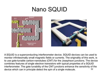 Nano SQUID 
A SQUID is a superconducting interferometer device. SQUID devices can be used to 
monitor infinitesimally small magnetic fields or currents. The originality of this work, is 
to use gate-tunable carbon-nanotubes (CNT) for the Josephson junctions. The device 
combines features of single electron transistors with typical properties of a SQUID 
interferometer. The gate tunability of the CNT junctions enhance the sensitivity of the 
device which can in principle detect the spin of a single molecule. 52 
