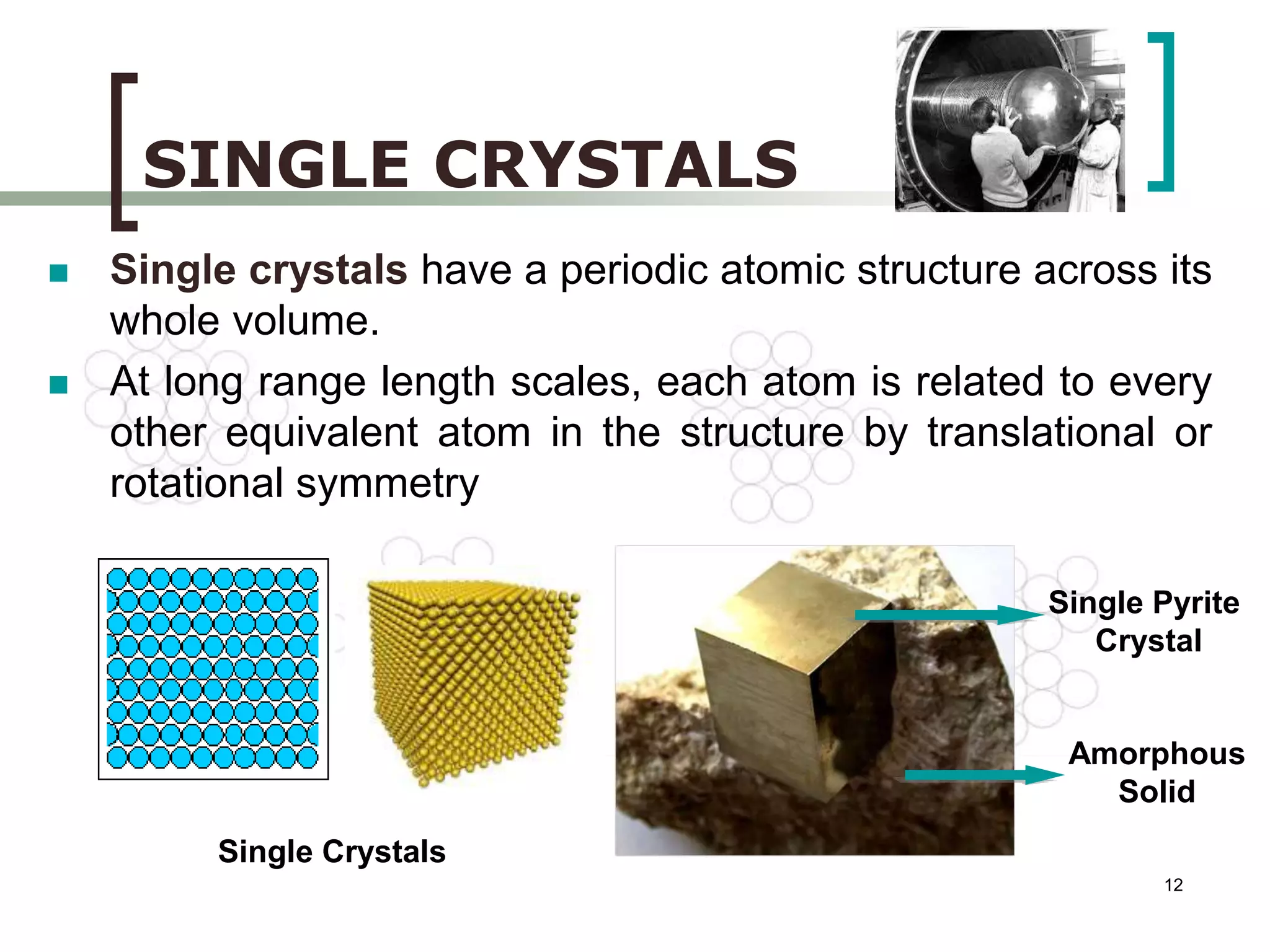  Single crystals have a periodic atomic structure across its 
12 
SINGLE CRYSTALS 
Single Crystals 
Single Pyrite 
Crystal 
Amorphous 
Solid 
whole volume. 
 At long range length scales, each atom is related to every 
other equivalent atom in the structure by translational or 
rotational symmetry 
 