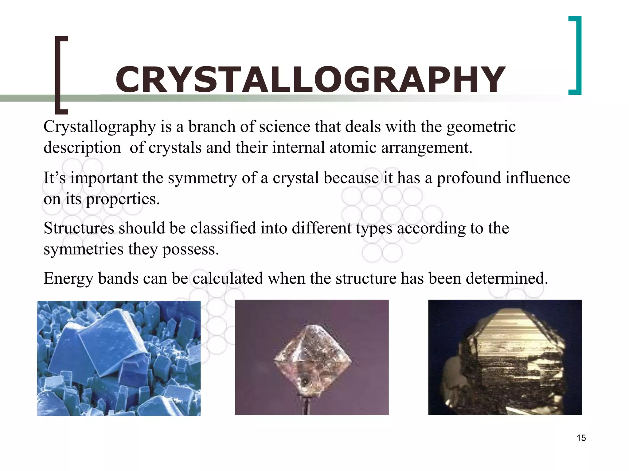 15 
CRYSTALLOGRAPHY 
Crystallography is a branch of science that deals with the geometric 
description of crystals and their internal atomic arrangement. 
It’s important the symmetry of a crystal because it has a profound influence 
on its properties. 
Structures should be classified into different types according to the 
symmetries they possess. 
Energy bands can be calculated when the structure has been determined. 
 