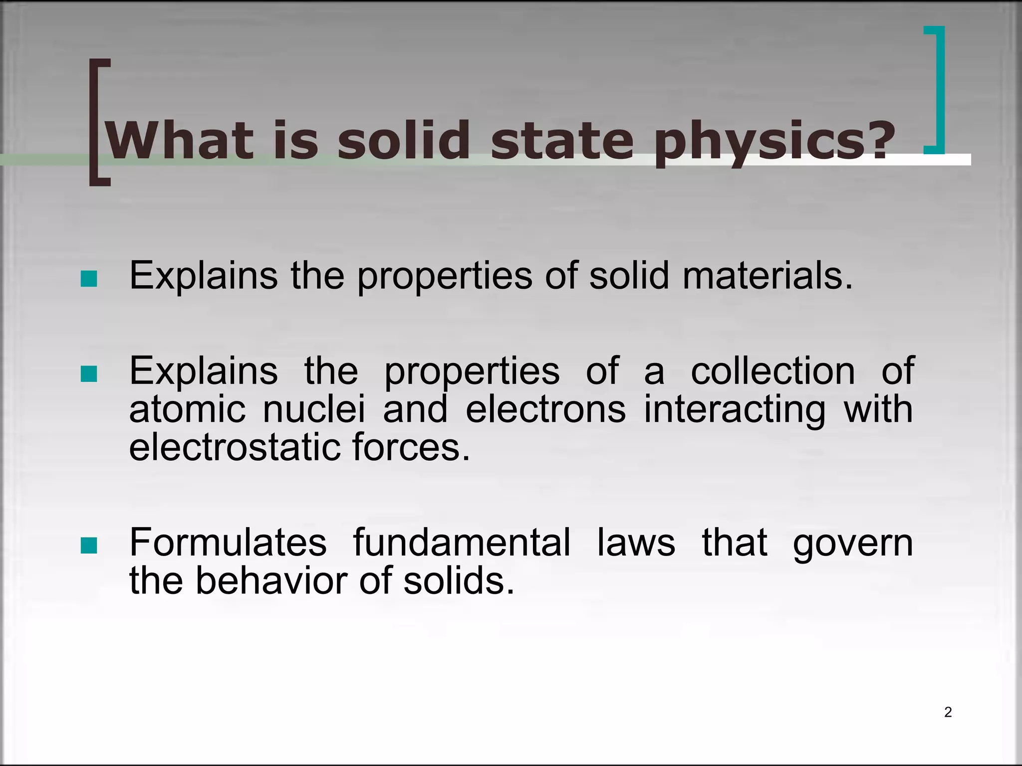 What is solid state physics? 
 Explains the properties of solid materials. 
 Explains the properties of a collection of 
atomic nuclei and electrons interacting with 
electrostatic forces. 
 Formulates fundamental laws that govern 
the behavior of solids. 
2 
 