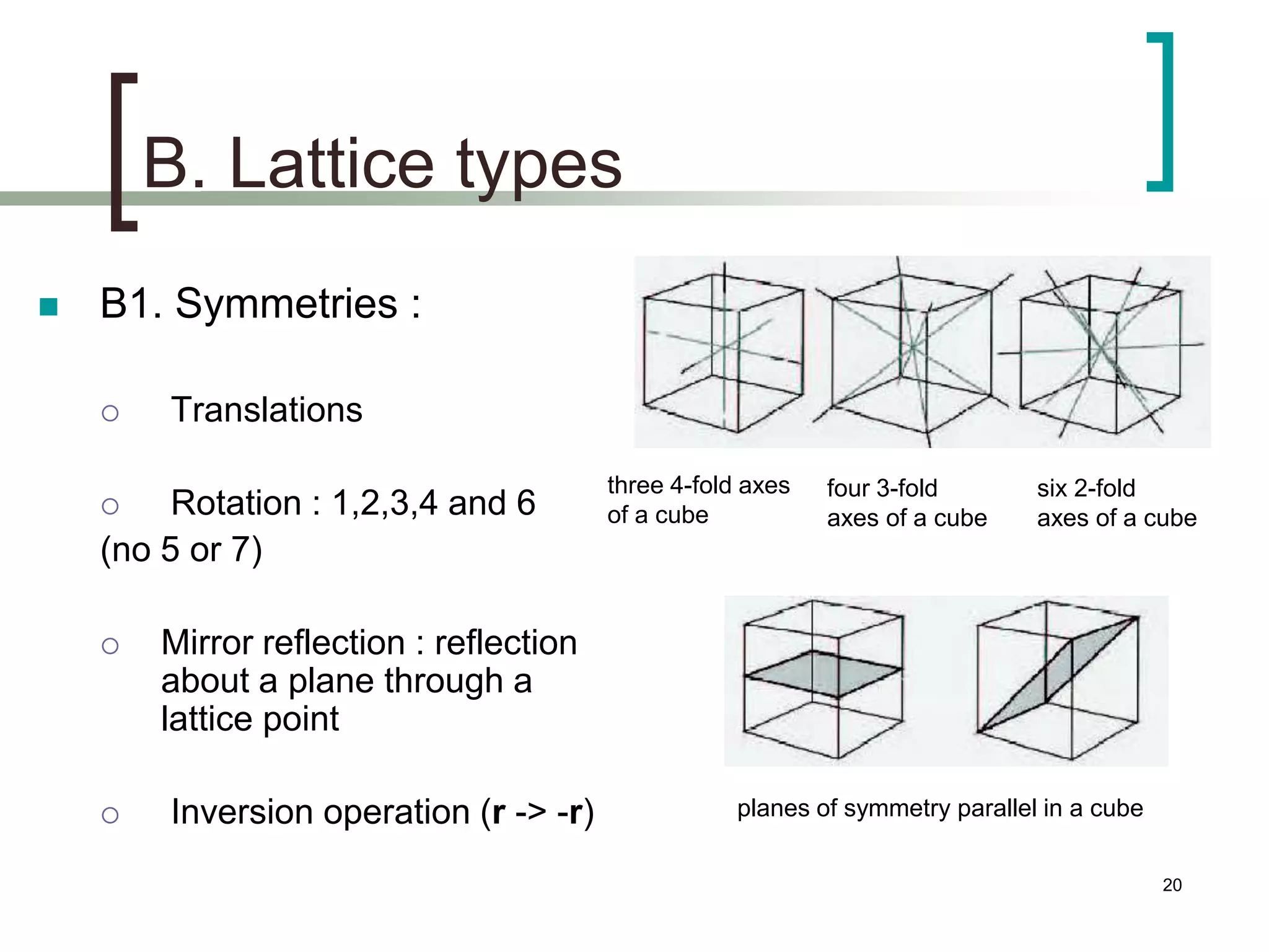 B. Lattice types 
 B1. Symmetries : 
 Translations 
 Rotation : 1,2,3,4 and 6 
(no 5 or 7) 
 Mirror reflection : reflection 
about a plane through a 
lattice point 
 Inversion operation (r -> -r) 
three 4-fold axes 
of a cube 
four 3-fold 
axes of a cube 
six 2-fold 
axes of a cube 
planes of symmetry parallel in a cube 
20 
 