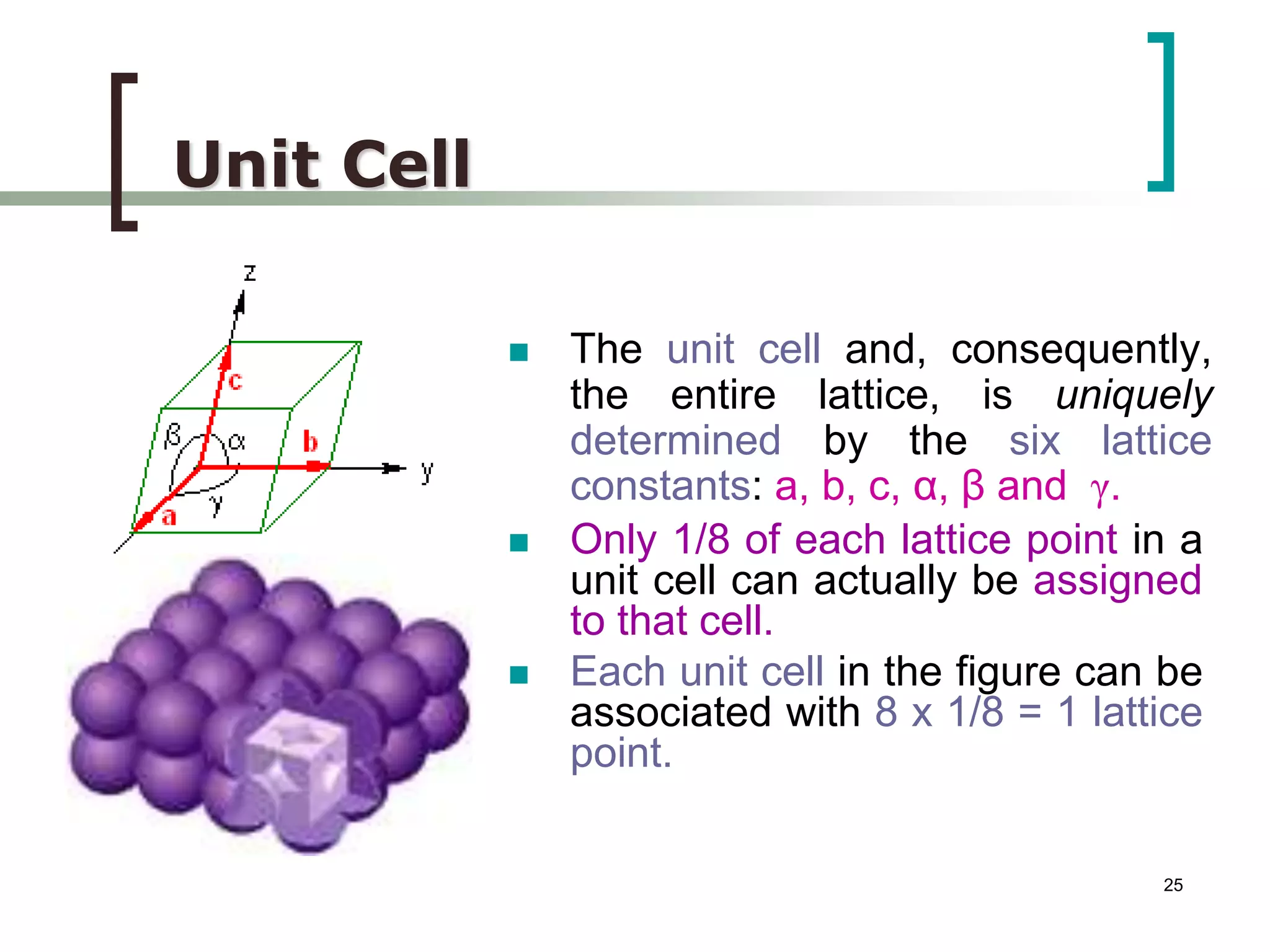  The unit cell and, consequently, 
the entire lattice, is uniquely 
determined by the six lattice 
constants: a, b, c, α, β and γ. 
 Only 1/8 of each lattice point in a 
unit cell can actually be assigned 
to that cell. 
 Each unit cell in the figure can be 
associated with 8 x 1/8 = 1 lattice 
point. 
25 
Unit Cell 
 