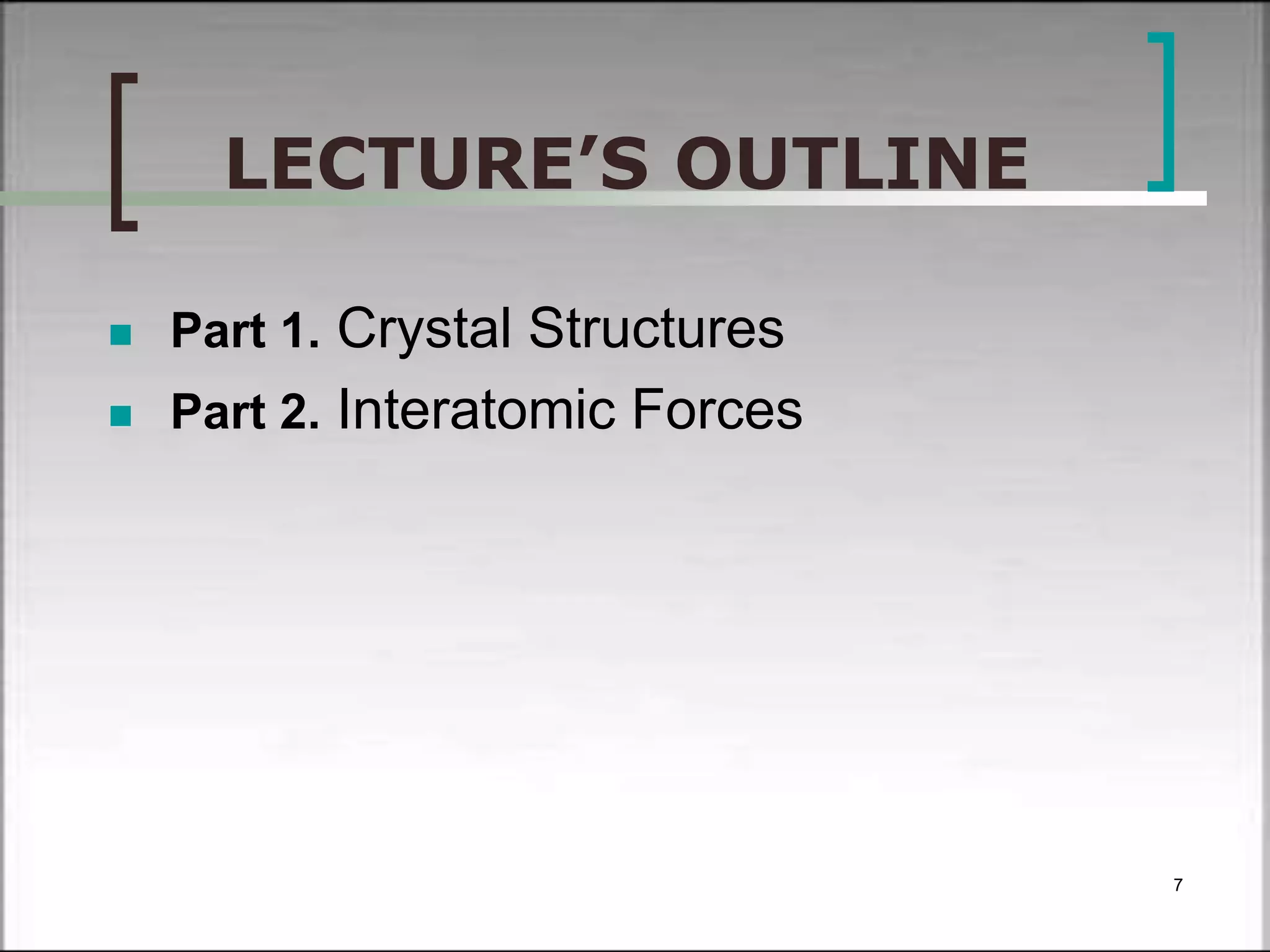 LECTURE’S OUTLINE 
 Part 1. Crystal Structures 
 Part 2. Interatomic Forces 
7 
 